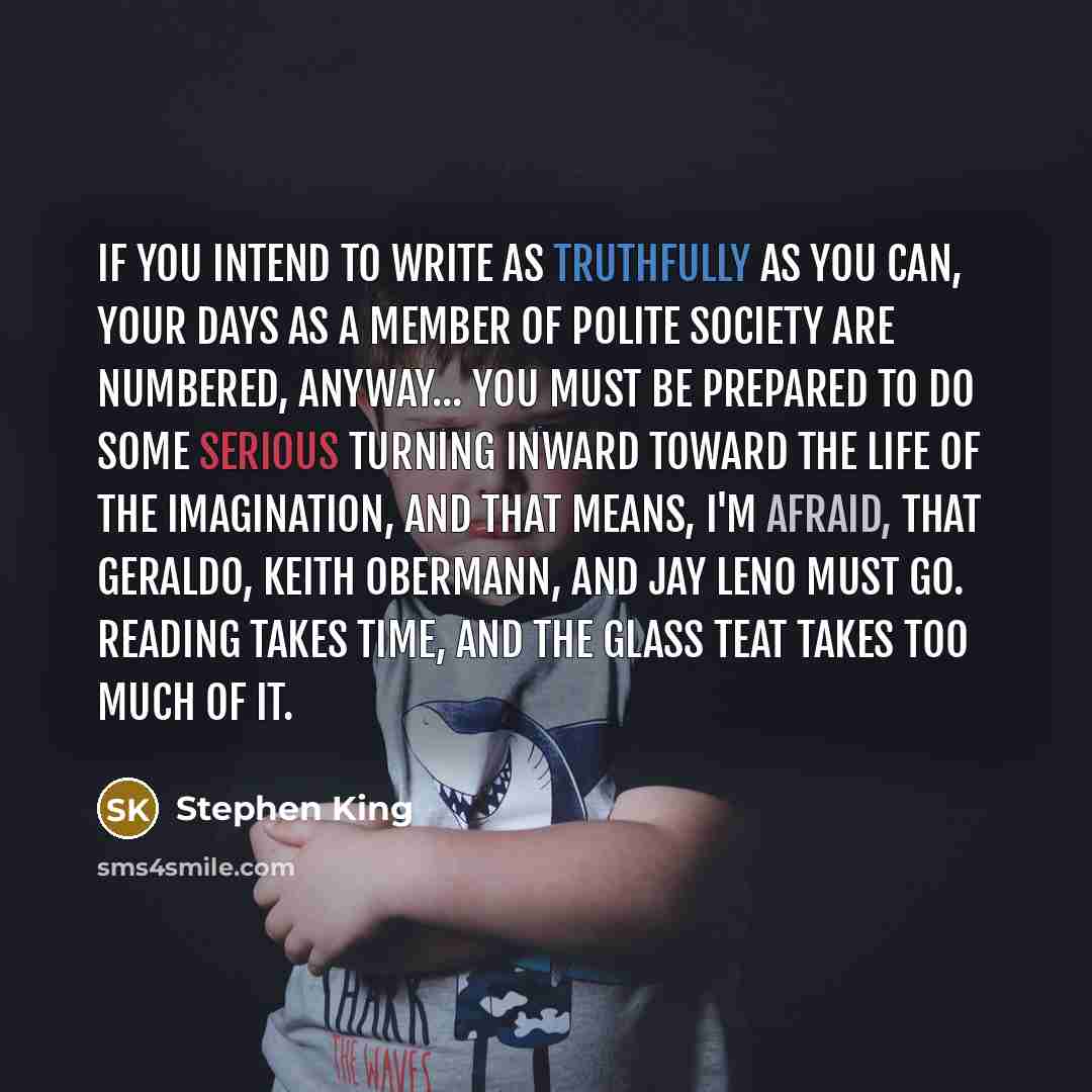 “If you intend to write as truthfully as you can, your days as a member of polite society are numbered, anyway... You must be prepared to do some serious turning inward toward the life of the imagination, and that means, I'm afraid, that Geraldo, Keith Obermann, and Jay Leno must go. Reading takes…” quote by Stephen King