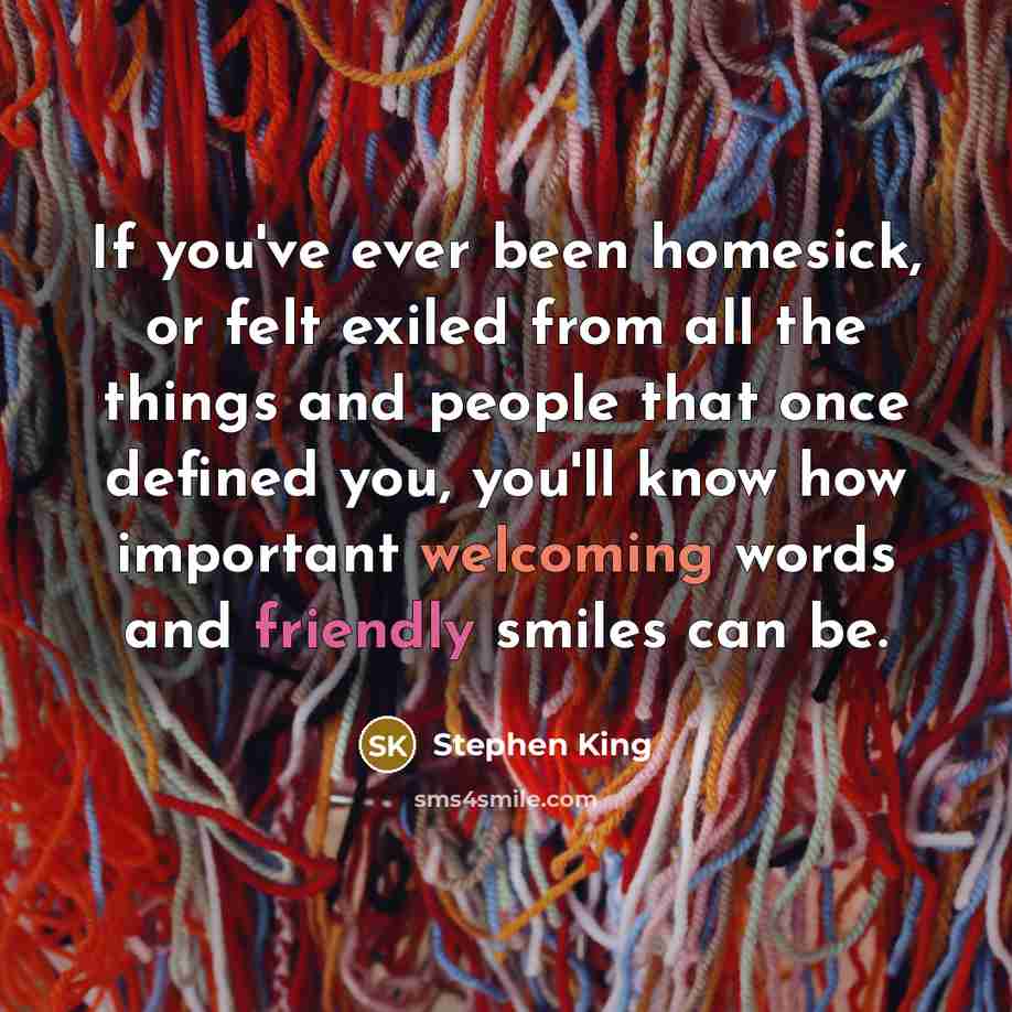 “If you've ever been homesick, or felt exiled from all the things and people that once defined you, you'll know how important welcoming words and friendly smiles can be.” quote by Stephen King