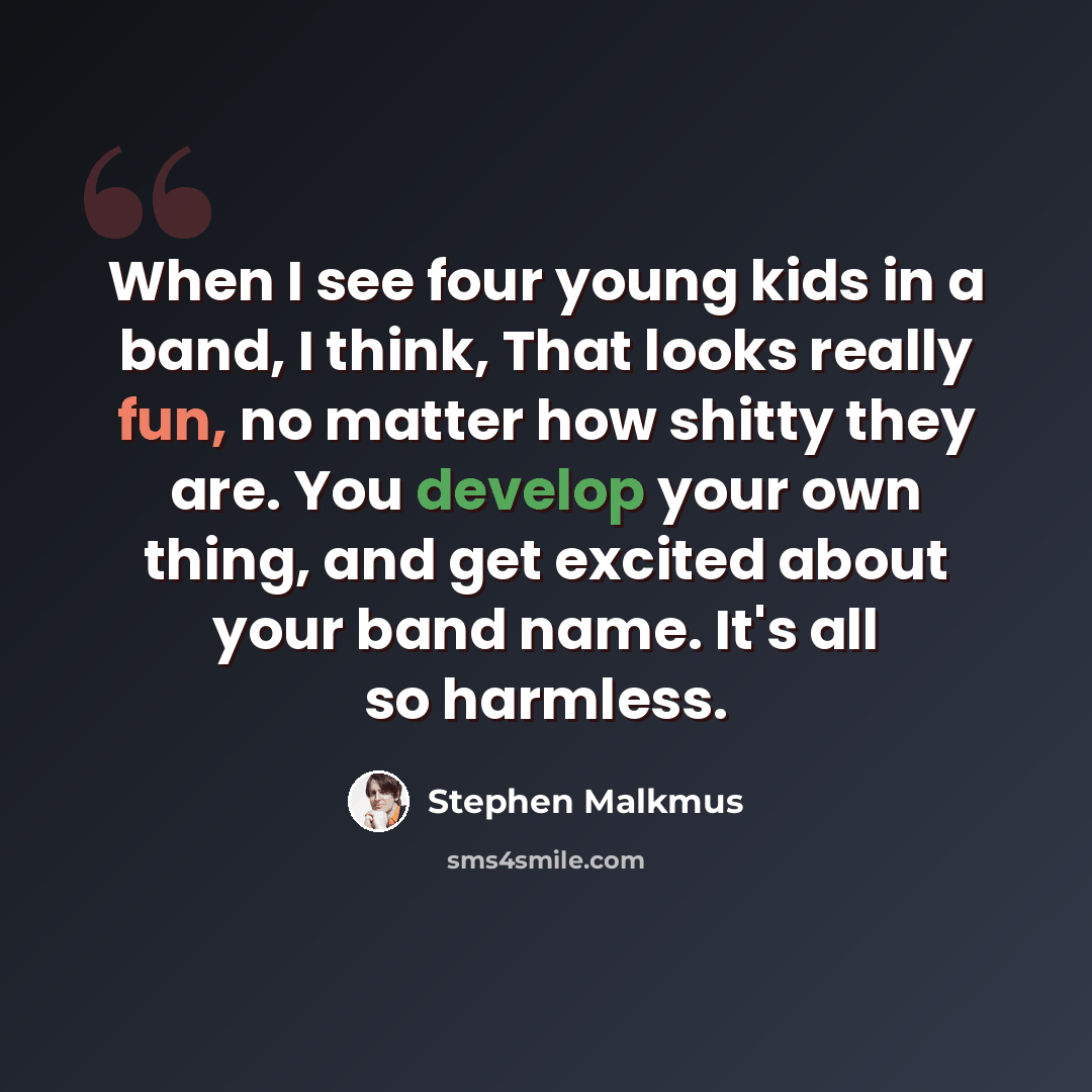 “When I see four young kids in a band, I think, That looks really fun, no matter how shitty they are. You develop your own thing, and get excited about your band name. It's all so harmless.” quote by Stephen Malkmus
