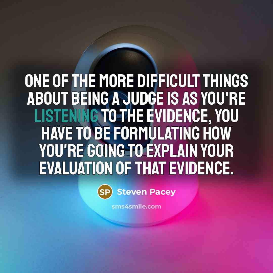 “One of the more difficult things about being a judge is as you're listening to the evidence, you have to be formulating how you're going to explain your evaluation of that evidence.” quote by Steven Pacey