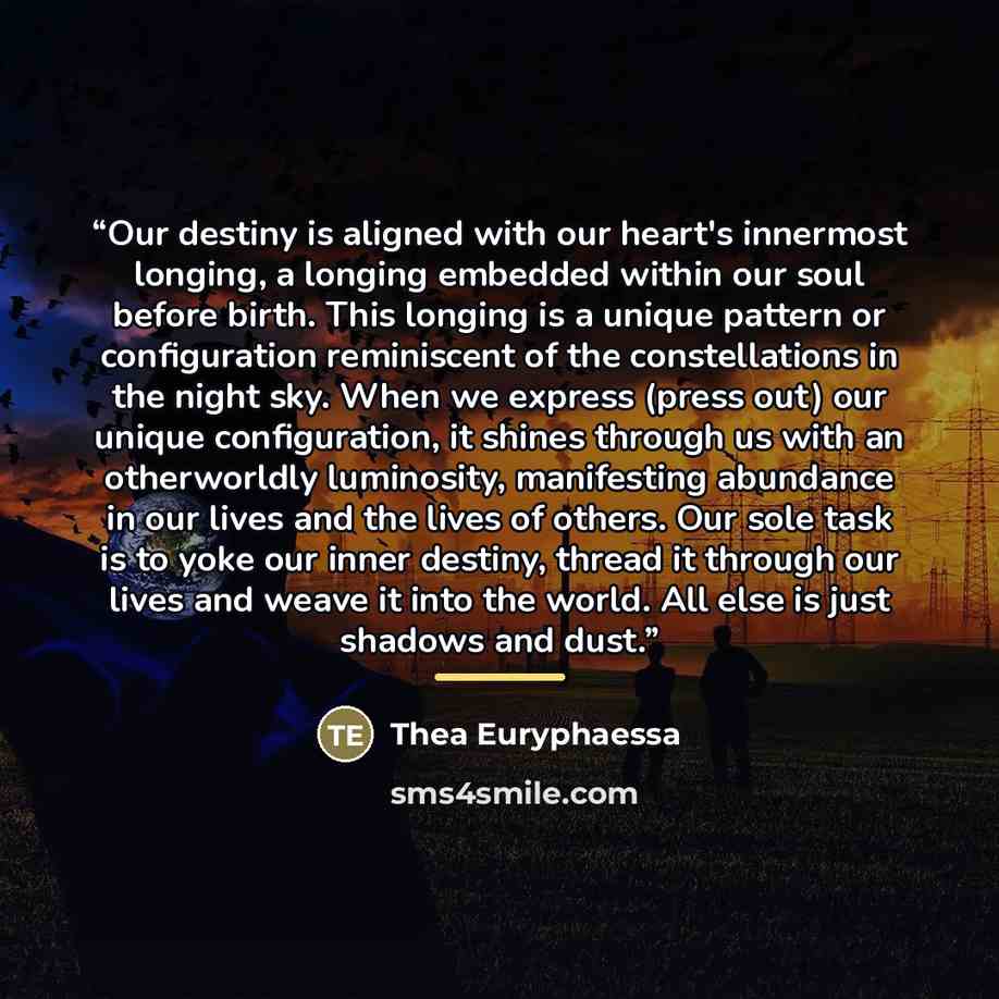“Our destiny is aligned with our heart's innermost longing, a longing embedded within our soul before birth. This longing is a unique pattern or configuration reminiscent of the constellations in the night sky. When we express (press out) our unique configuration, it shines through us with an…” quote by Thea Euryphaessa