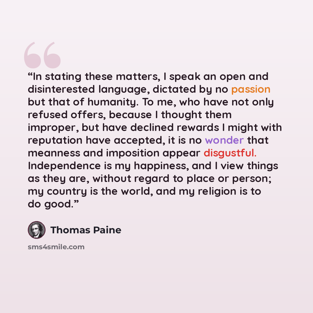 “In stating these matters, I speak an open and disinterested language, dictated by no passion but that of humanity. To me, who have not only refused offers, because I thought them improper, but have declined rewards I might with reputation have accepted, it is no wonder that meanness and imposition…” quote by Thomas Paine