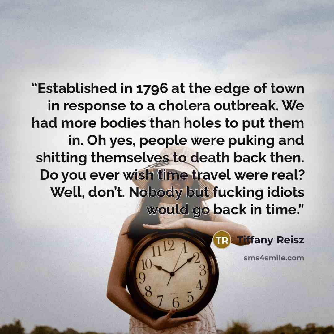 “Established in 1796 at the edge of town in response to a cholera outbreak. We had more bodies than holes to put them in. Oh yes, people were puking and shitting themselves to death back then. Do you ever wish time travel were real? Well, don’t. Nobody but fucking idiots would go back in time.” quote by Tiffany Reisz