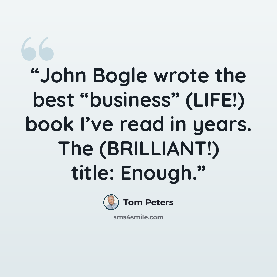 “John Bogle wrote the best “business” (LIFE!) book I’ve read in years. The (BRILLIANT!) title: Enough.” quote by Tom Peters