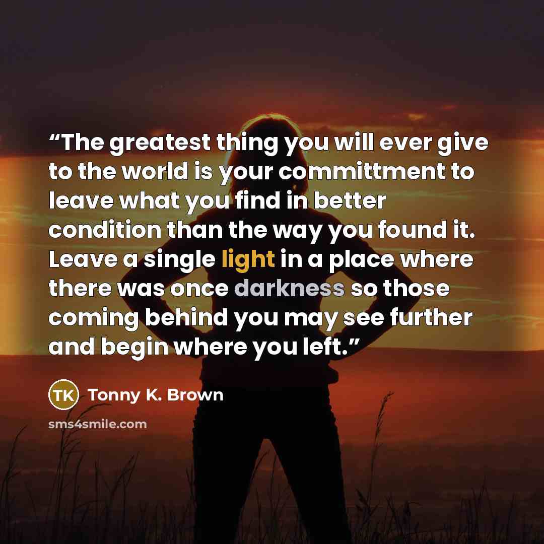 “The greatest thing you will ever give to the world is your committment to leave what you find in better condition than the way you found it. Leave a single light in a place where there was once darkness so those coming behind you may see further and begin where you left.” quote by Tonny K. Brown