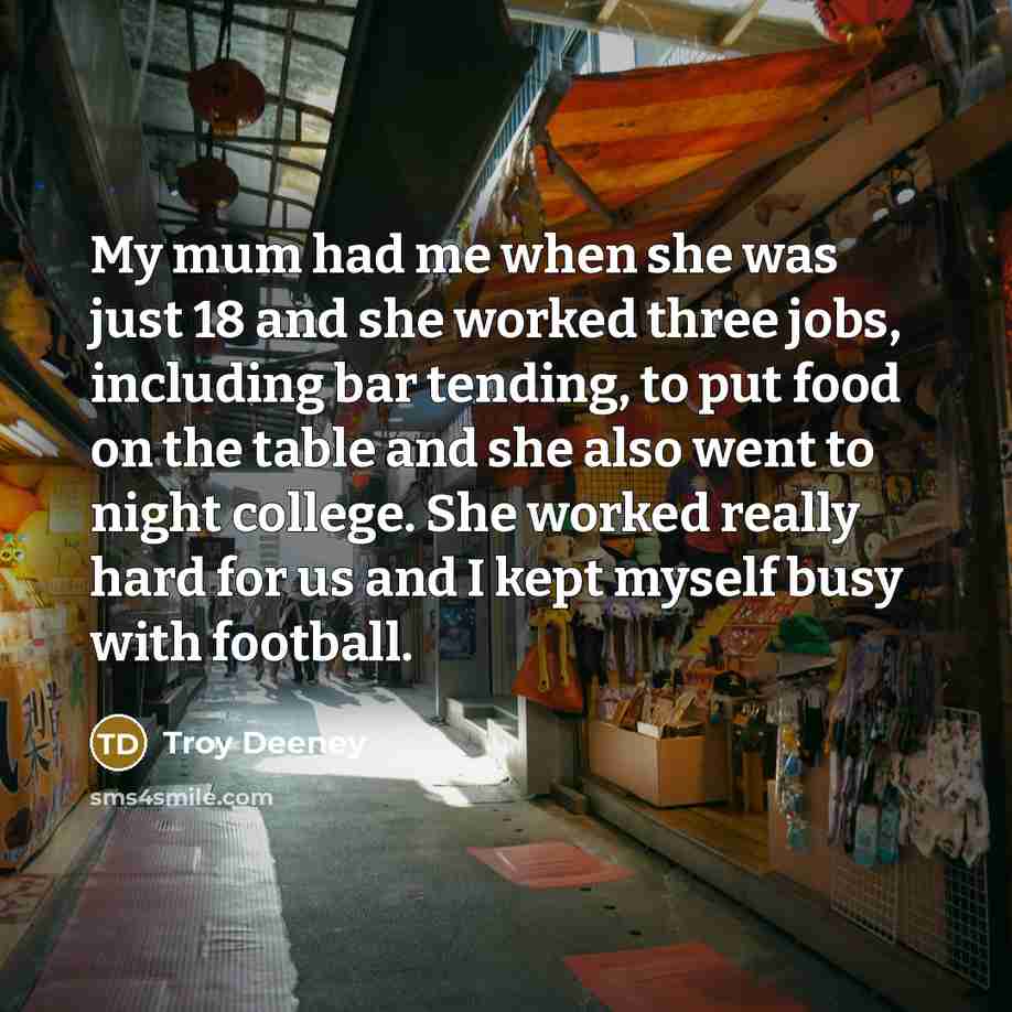 “My mum had me when she was just 18 and she worked three jobs, including bar tending, to put food on the table and she also went to night college. She worked really hard for us and I kept myself busy with football.” quote by Troy Deeney