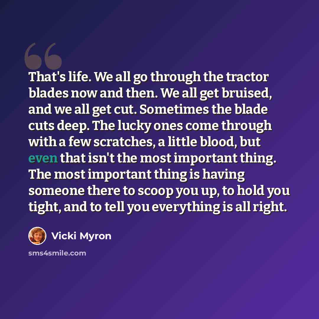 “That's life. We all go through the tractor blades now and then. We all get bruised, and we all get cut. Sometimes the blade cuts deep. The lucky ones come through with a few scratches, a little blood, but even that isn't the most important thing. The most important thing is having someone there to…” quote by Vicki Myron