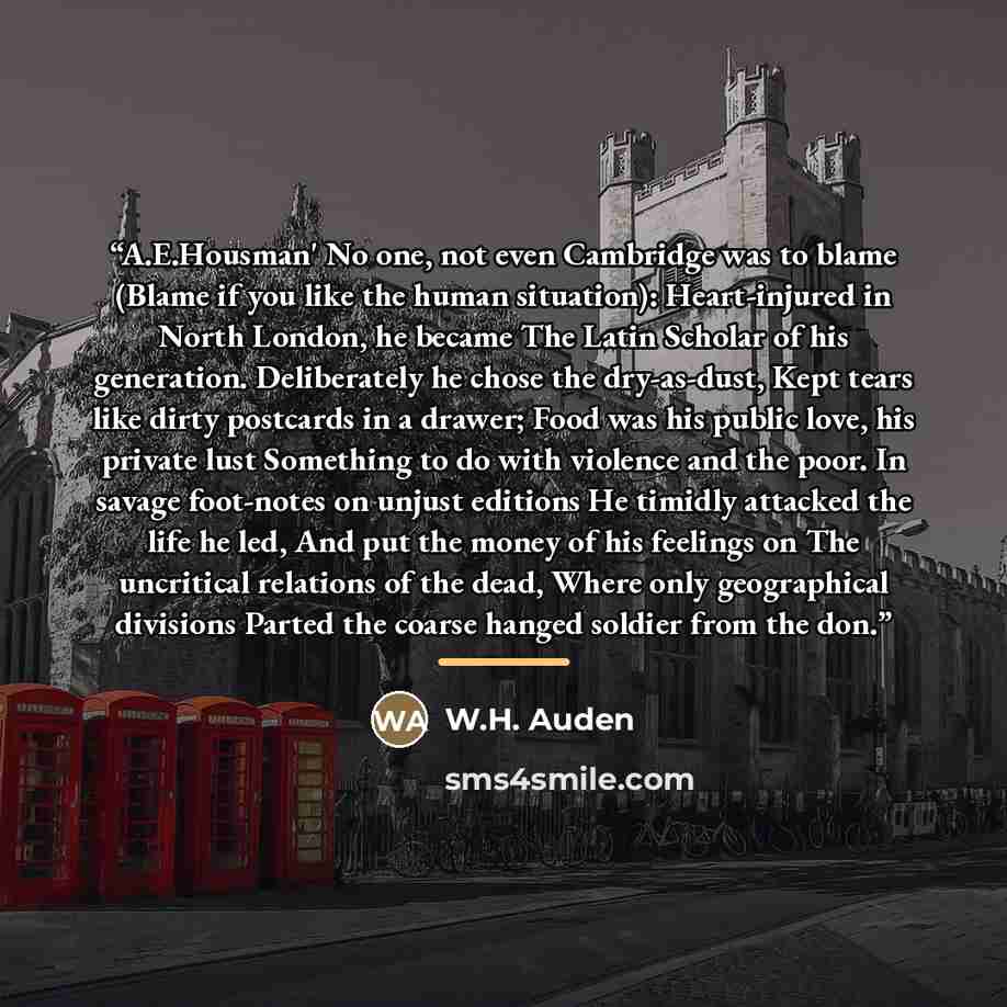 “A.E.Housman' No one, not even Cambridge was to blame (Blame if you like the human situation): Heart-injured in North London, he became The Latin Scholar of his generation. Deliberately he chose the dry-as-dust, Kept tears like dirty postcards in a drawer; Food was his public love, his private lust…” quote by W.H. Auden