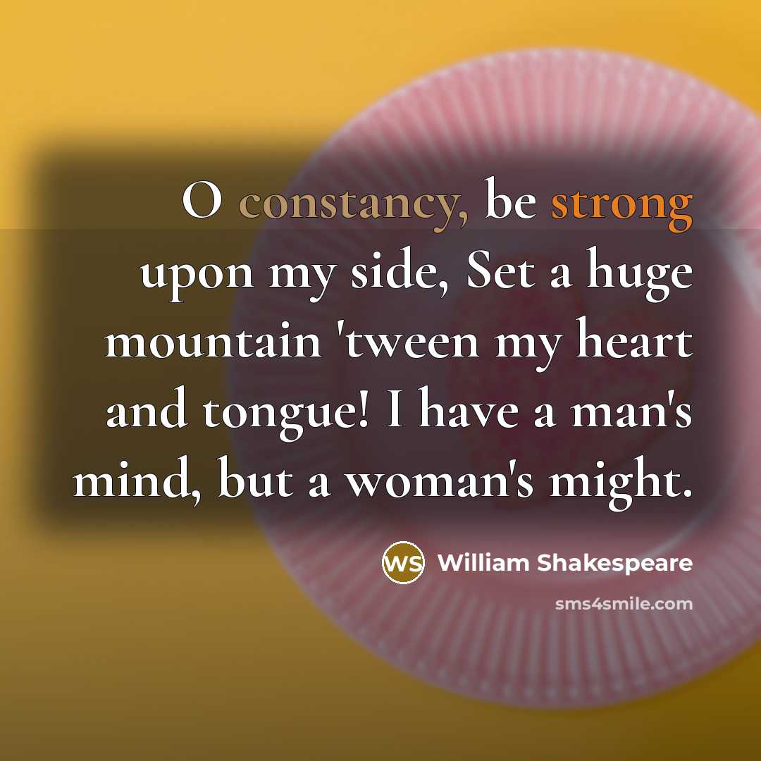 “O constancy, be strong upon my side, Set a huge mountain 'tween my heart and tongue! I have a man's mind, but a woman's might.” quote by William Shakespeare
