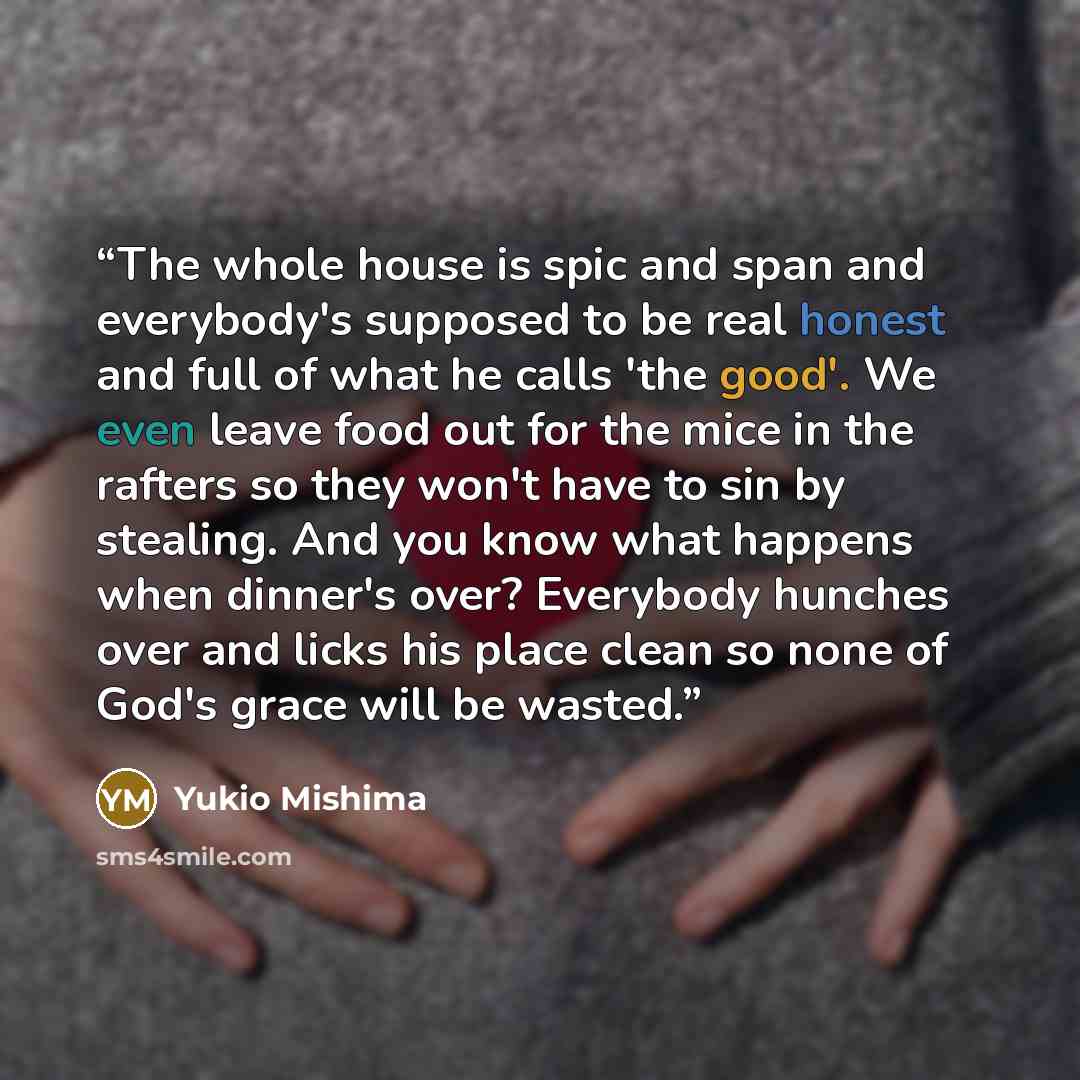 “The whole house is spic and span and everybody's supposed to be real honest and full of what he calls 'the good'. We even leave food out for the mice in the rafters so they won't have to sin by stealing. And you know what happens when dinner's over? Everybody hunches over and licks his place clean…” quote by Yukio Mishima