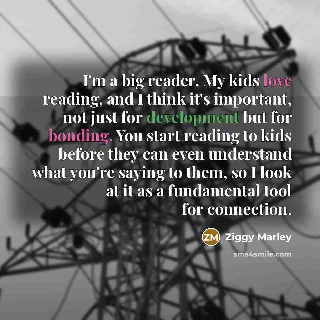 “I'm a big reader. My kids love reading, and I think it's important, not just for development but for bonding. You start reading to kids before they can even understand what you're saying to them, so I look at it as a fundamental tool for connection.” quote by Ziggy Marley