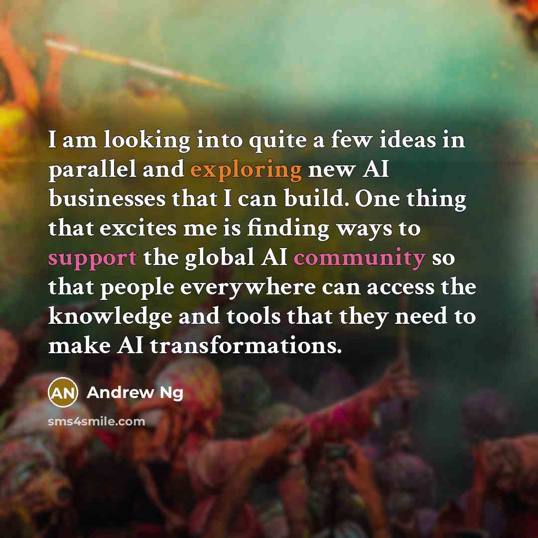 “I am looking into quite a few ideas in parallel and exploring new AI businesses that I can build. One thing that excites me is finding ways to support the global AI community so that people everywhere can access the knowledge and tools that they need to make AI transformations.” quote by Andrew Ng