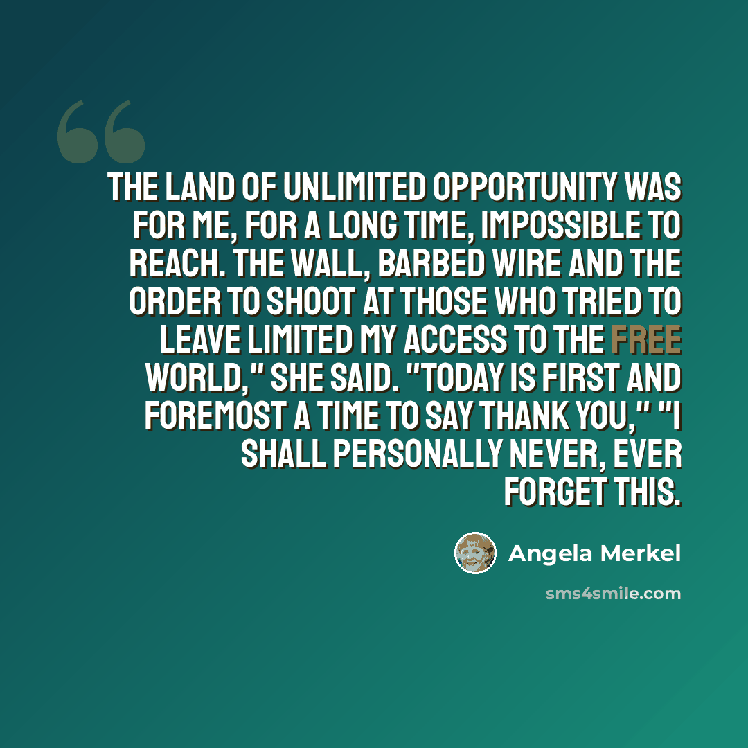 “The land of unlimited opportunity was for me, for a long time, impossible to reach. The wall, barbed wire and the order to shoot at those who tried to leave limited my access to the free world," she said. "Today is first and foremost a time to say thank you," "I shall personally never, ever forget…” quote by Angela Merkel