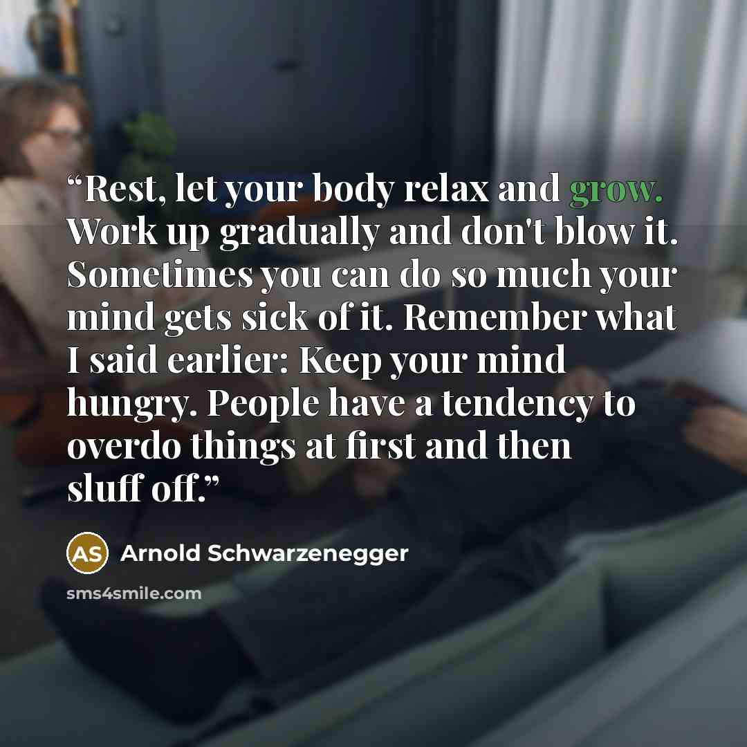 “Rest, let your body relax and grow. Work up gradually and don't blow it. Sometimes you can do so much your mind gets sick of it. Remember what I said earlier: Keep your mind hungry. People have a tendency to overdo things at first and then sluff off.” quote by Arnold Schwarzenegger