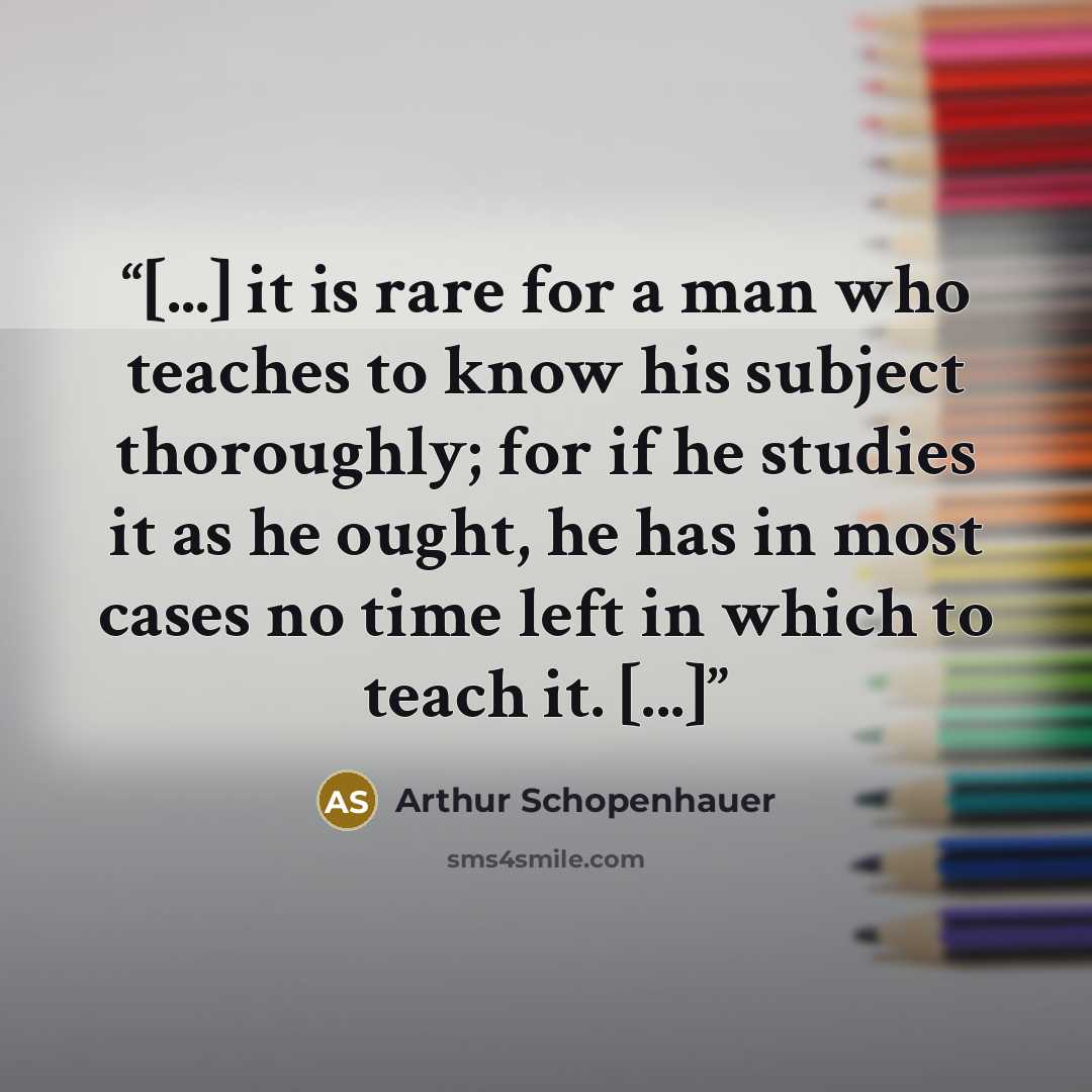 “[...] it is rare for a man who teaches to know his subject thoroughly; for if he studies it as he ought, he has in most cases no time left in which to teach it. [...]” quote by Arthur Schopenhauer