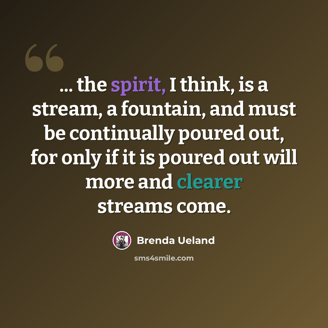 “... the spirit, I think, is a stream, a fountain, and must be continually poured out, for only if it is poured out will more and clearer streams come.” quote by Brenda Ueland