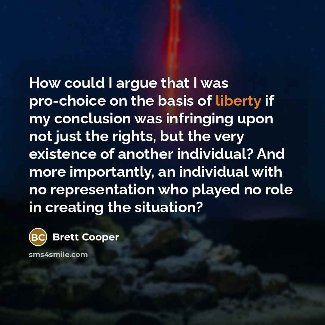 “How could I argue that I was pro-choice on the basis of liberty if my conclusion was infringing upon not just the rights, but the very existence of another individual? And more importantly, an individual with no representation who played no role in creating the situation?” quote by Brett Cooper