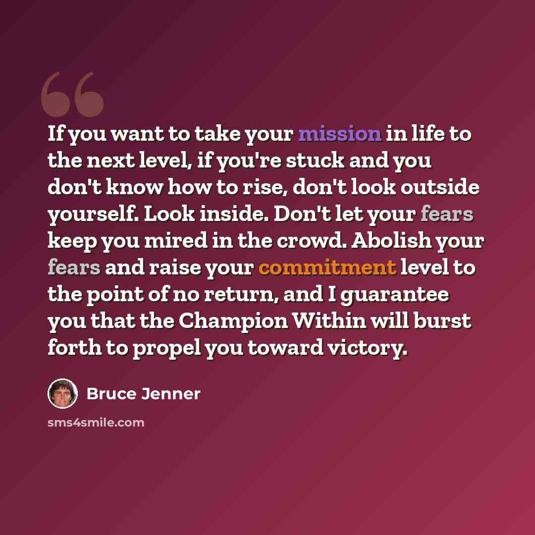 “If you want to take your mission in life to the next level, if you're stuck and you don't know how to rise, don't look outside yourself. Look inside. Don't let your fears keep you mired in the crowd. Abolish your fears and raise your commitment level to the point of no return, and I guarantee you…” quote by Bruce Jenner