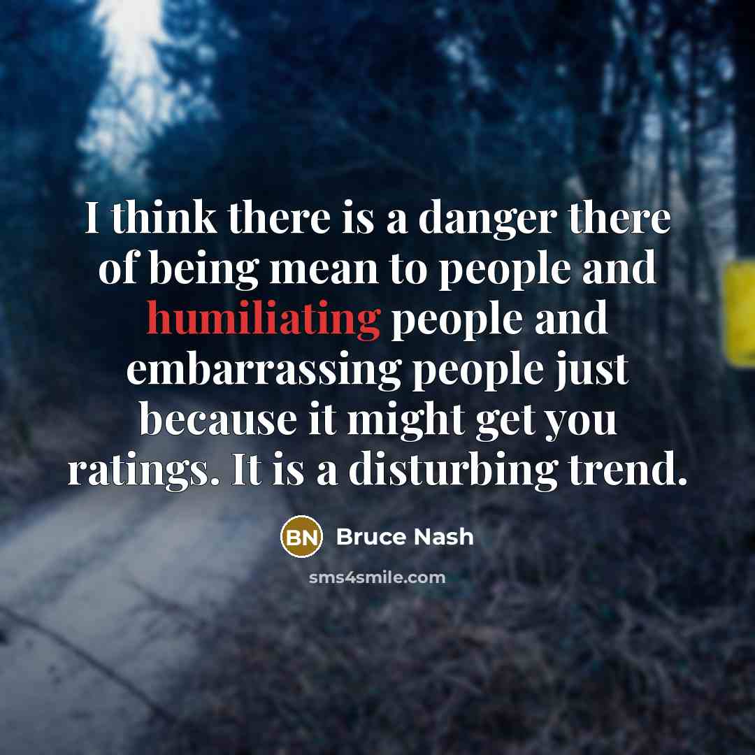 “I think there is a danger there of being mean to people and humiliating people and embarrassing people just because it might get you ratings. It is a disturbing trend.” quote by Bruce Nash