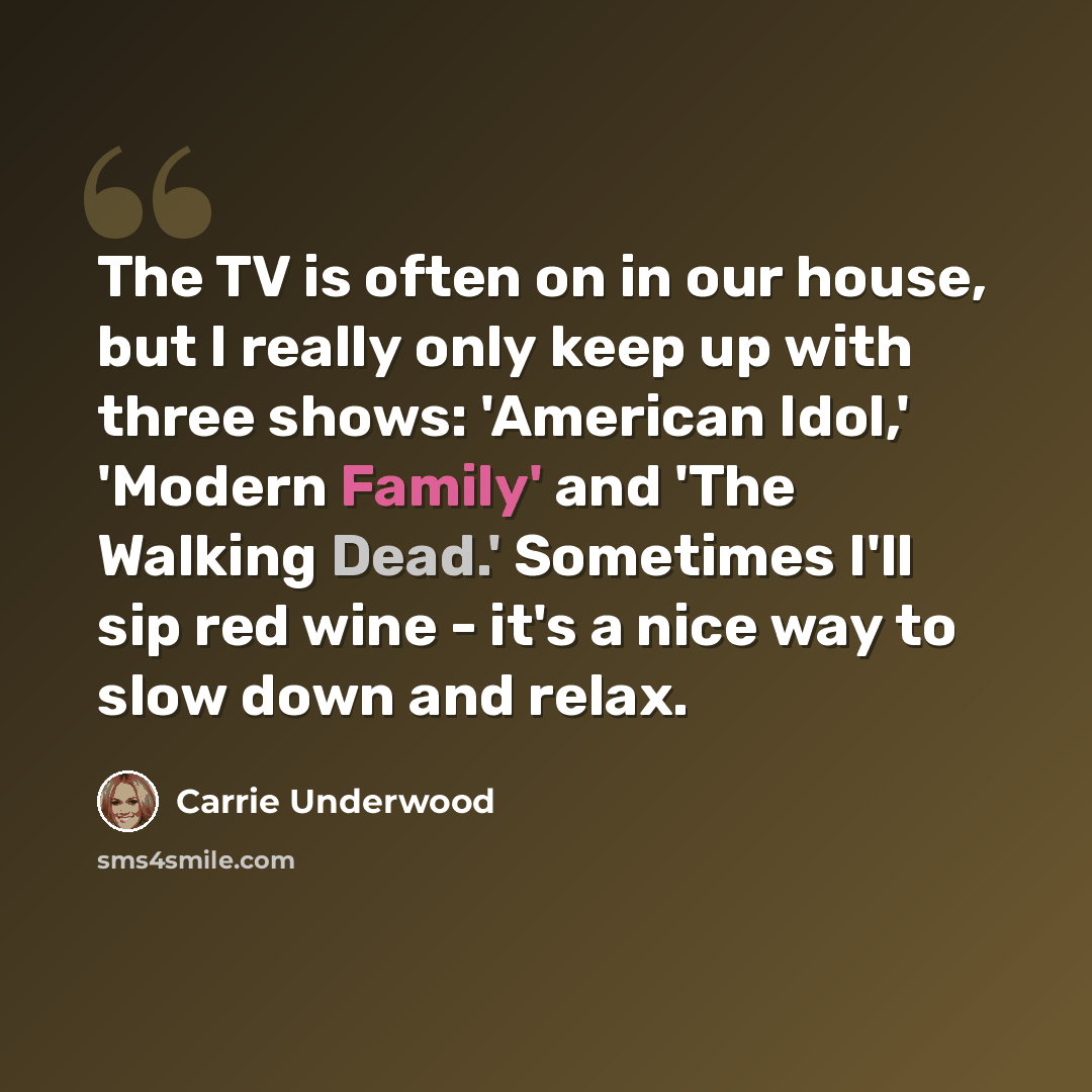 “The TV is often on in our house, but I really only keep up with three shows: 'American Idol,' 'Modern Family' and 'The Walking Dead.' Sometimes I'll sip red wine - it's a nice way to slow down and relax.” quote by Carrie Underwood