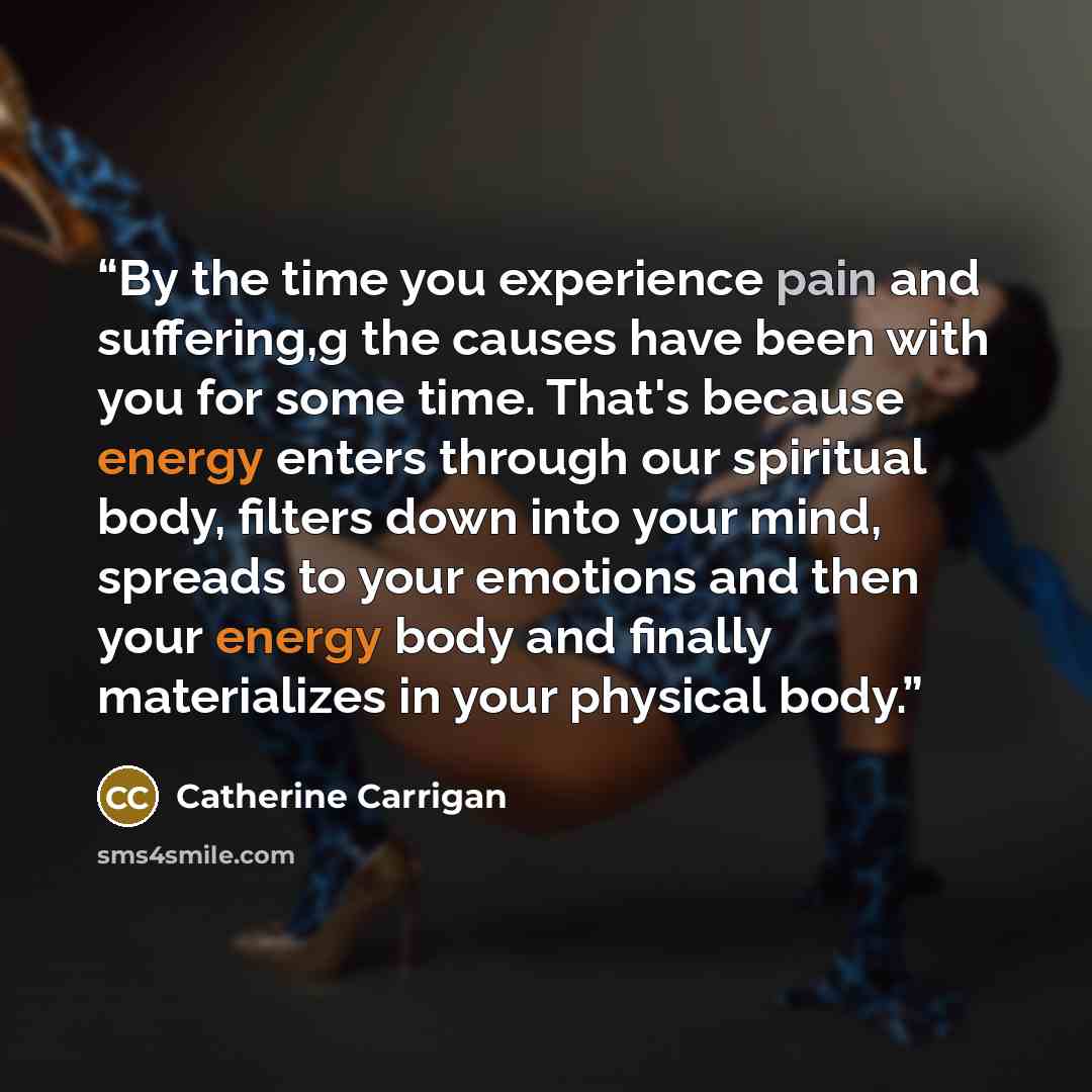 “By the time you experience pain and suffering,g the causes have been with you for some time. That's because energy enters through our spiritual body, filters down into your mind, spreads to your emotions and then your energy body and finally materializes in your physical body.” quote by Catherine Carrigan