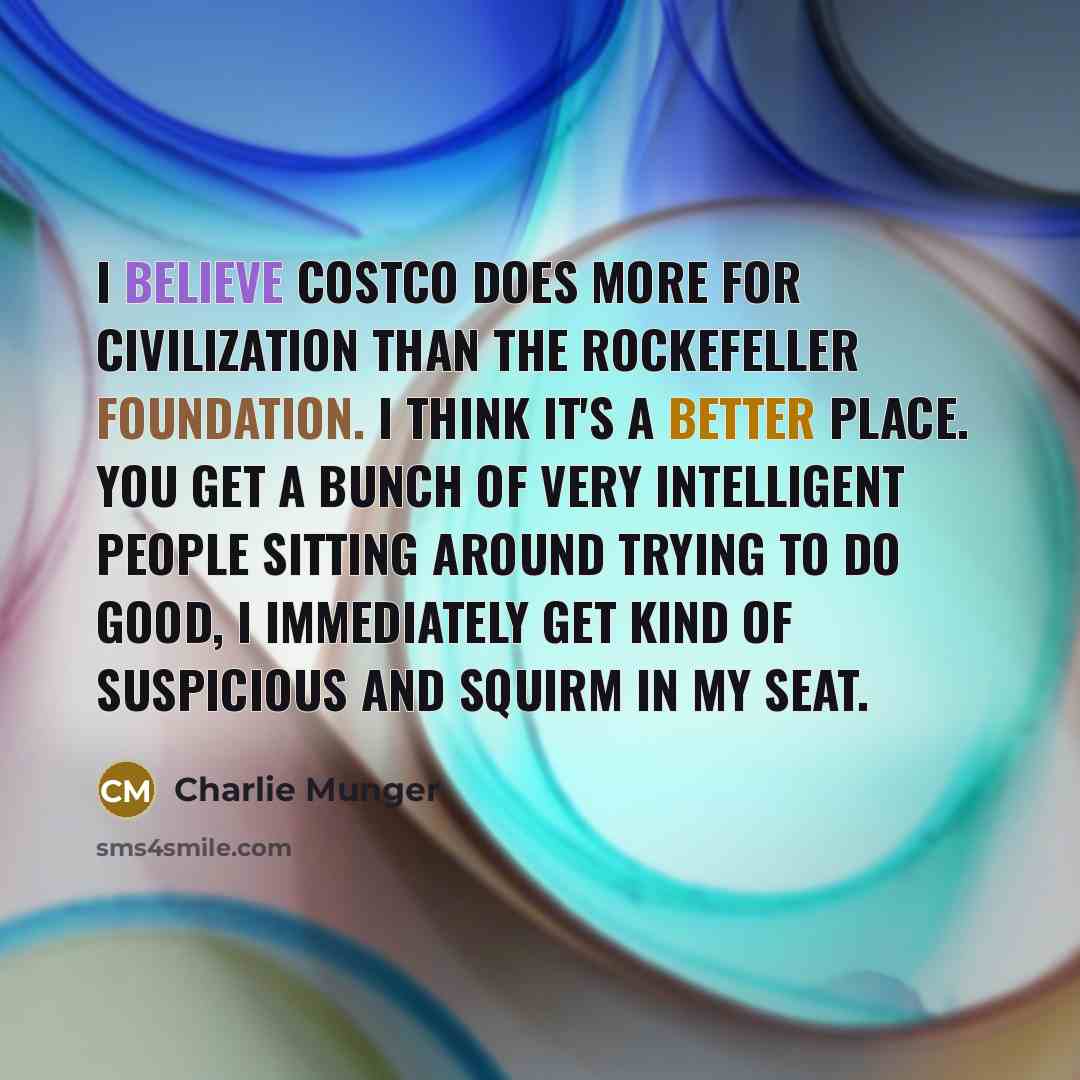 “I believe Costco does more for civilization than the Rockefeller Foundation. I think it's a better place. You get a bunch of very intelligent people sitting around trying to do good, I immediately get kind of suspicious and squirm in my seat.” quote by Charlie Munger