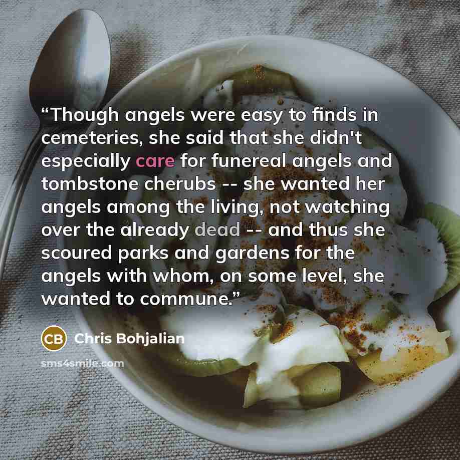 “Though angels were easy to finds in cemeteries, she said that she didn't especially care for funereal angels and tombstone cherubs -- she wanted her angels among the living, not watching over the already dead -- and thus she scoured parks and gardens for the angels with whom, on some level, she…” quote by Chris Bohjalian