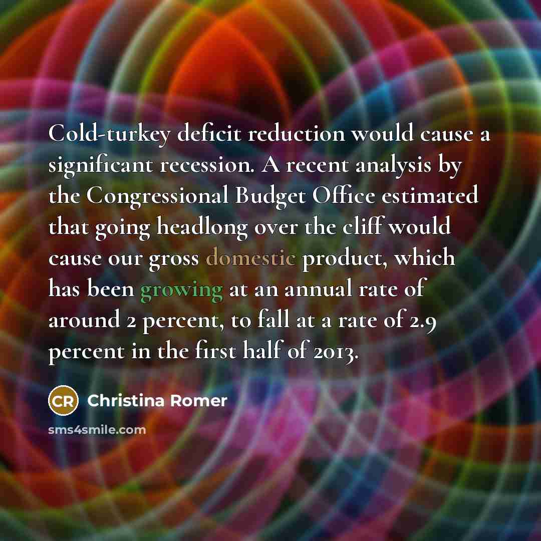 “Cold-turkey deficit reduction would cause a significant recession. A recent analysis by the Congressional Budget Office estimated that going headlong over the cliff would cause our gross domestic product, which has been growing at an annual rate of around 2 percent, to fall at a rate of 2.9…” quote by Christina Romer