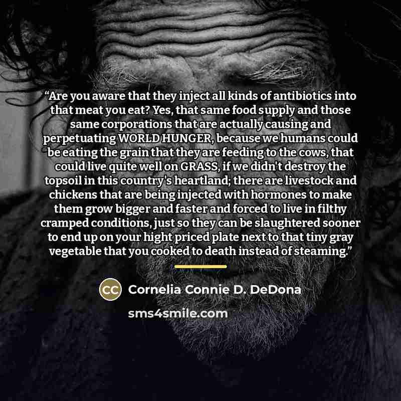 “Are you aware that they inject all kinds of antibiotics into that meat you eat? Yes, that same food supply and those same corporations that are actually causing and perpetuating WORLD HUNGER, because we humans could be eating the grain that they are feeding to the cows, that could live quite well…” quote by Cornelia Connie D. DeDona