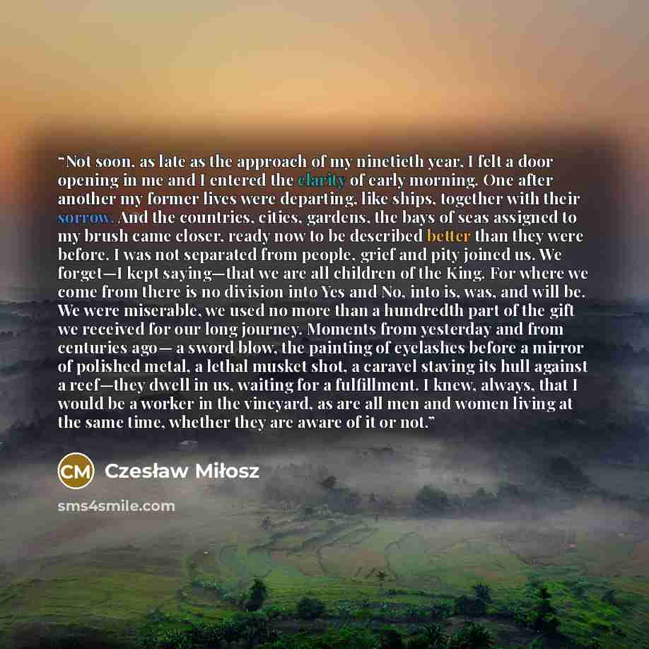 “Not soon, as late as the approach of my ninetieth year, I felt a door opening in me and I entered the clarity of early morning. One after another my former lives were departing, like ships, together with their sorrow. And the countries, cities, gardens, the bays of seas assigned to my brush came…” quote by Czesław Miłosz