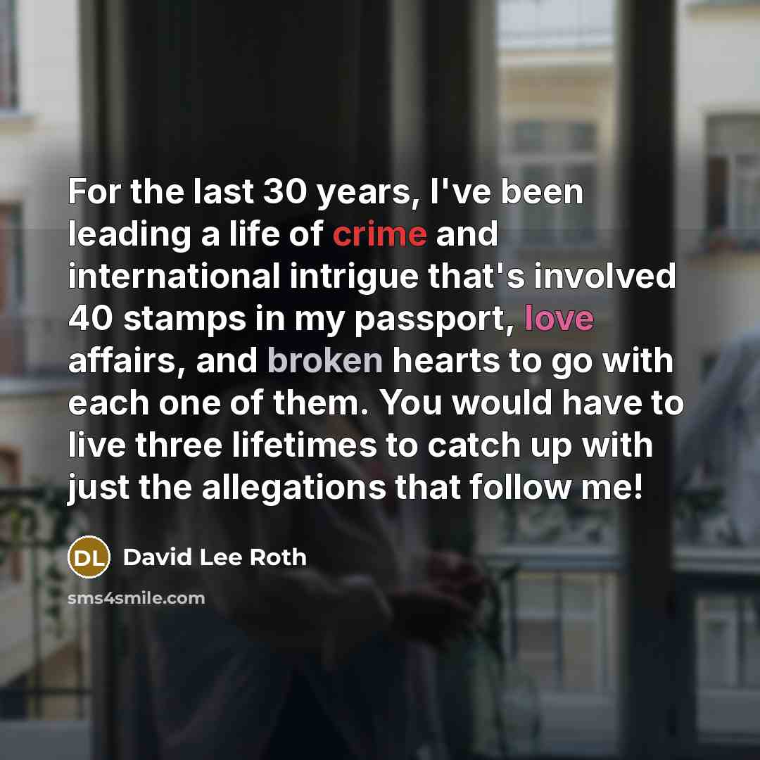 “For the last 30 years, I've been leading a life of crime and international intrigue that's involved 40 stamps in my passport, love affairs, and broken hearts to go with each one of them. You would have to live three lifetimes to catch up with just the allegations that follow me!” quote by David Lee Roth
