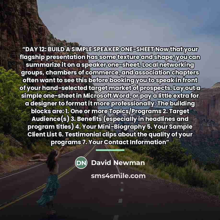 “DAY 12: BUILD A SIMPLE SPEAKER ONE-SHEET Now that your flagship presentation has some texture and shape, you can summarize it on a speaker one-sheet. Local networking groups, chambers of commerce, and association chapters often want to see this before booking you to speak in front of your…” quote by David Newman