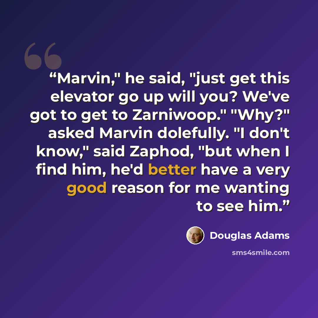“Marvin," he said, "just get this elevator go up will you? We've got to get to Zarniwoop." "Why?" asked Marvin dolefully. "I don't know," said Zaphod, "but when I find him, he'd better have a very good reason for me wanting to see him.” quote by Douglas Adams