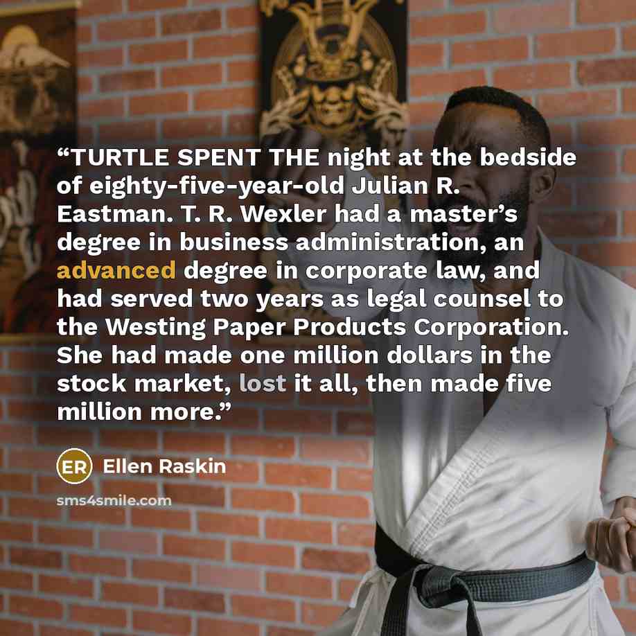 “TURTLE SPENT THE night at the bedside of eighty-five-year-old Julian R. Eastman. T. R. Wexler had a master’s degree in business administration, an advanced degree in corporate law, and had served two years as legal counsel to the Westing Paper Products Corporation. She had made one million dollars…” quote by Ellen Raskin