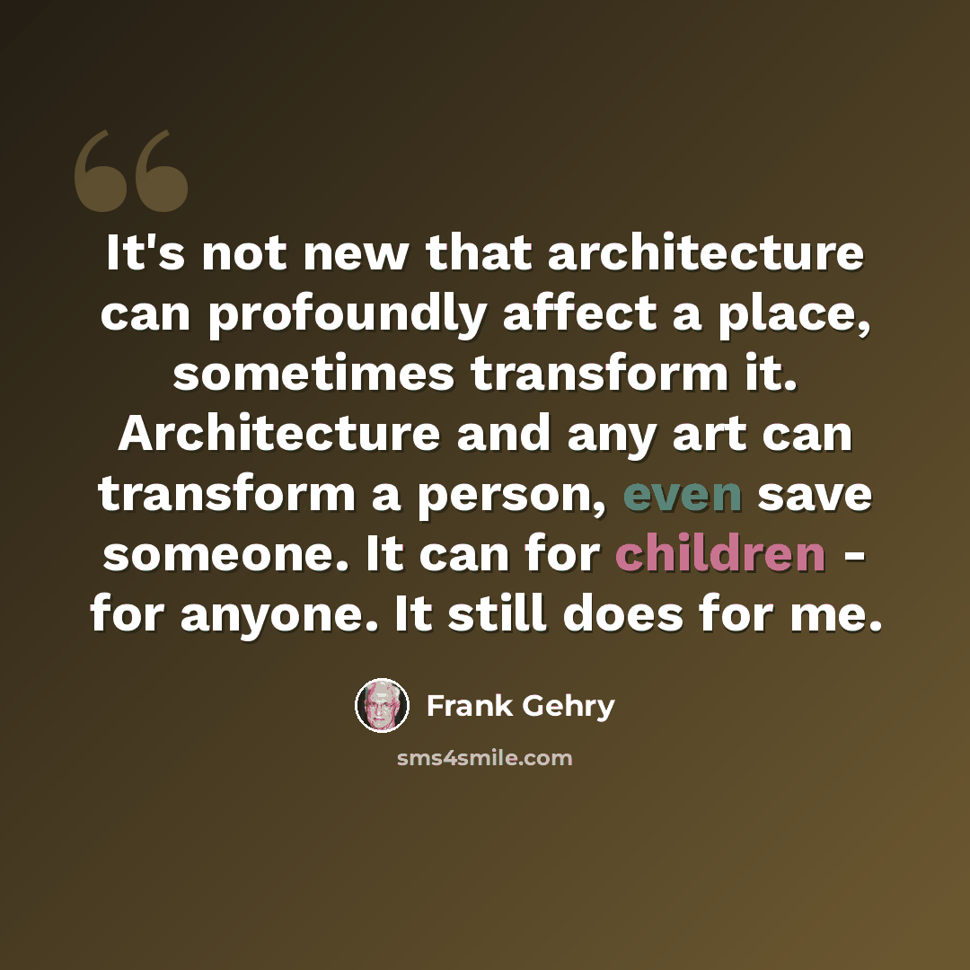 “It's not new that architecture can profoundly affect a place, sometimes transform it. Architecture and any art can transform a person, even save someone. It can for children - for anyone. It still does for me.” quote by Frank Gehry