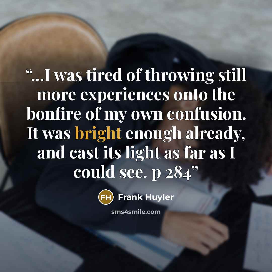 “...I was tired of throwing still more experiences onto the bonfire of my own confusion. It was bright enough already, and cast its light as far as I could see. p 284” quote by Frank Huyler