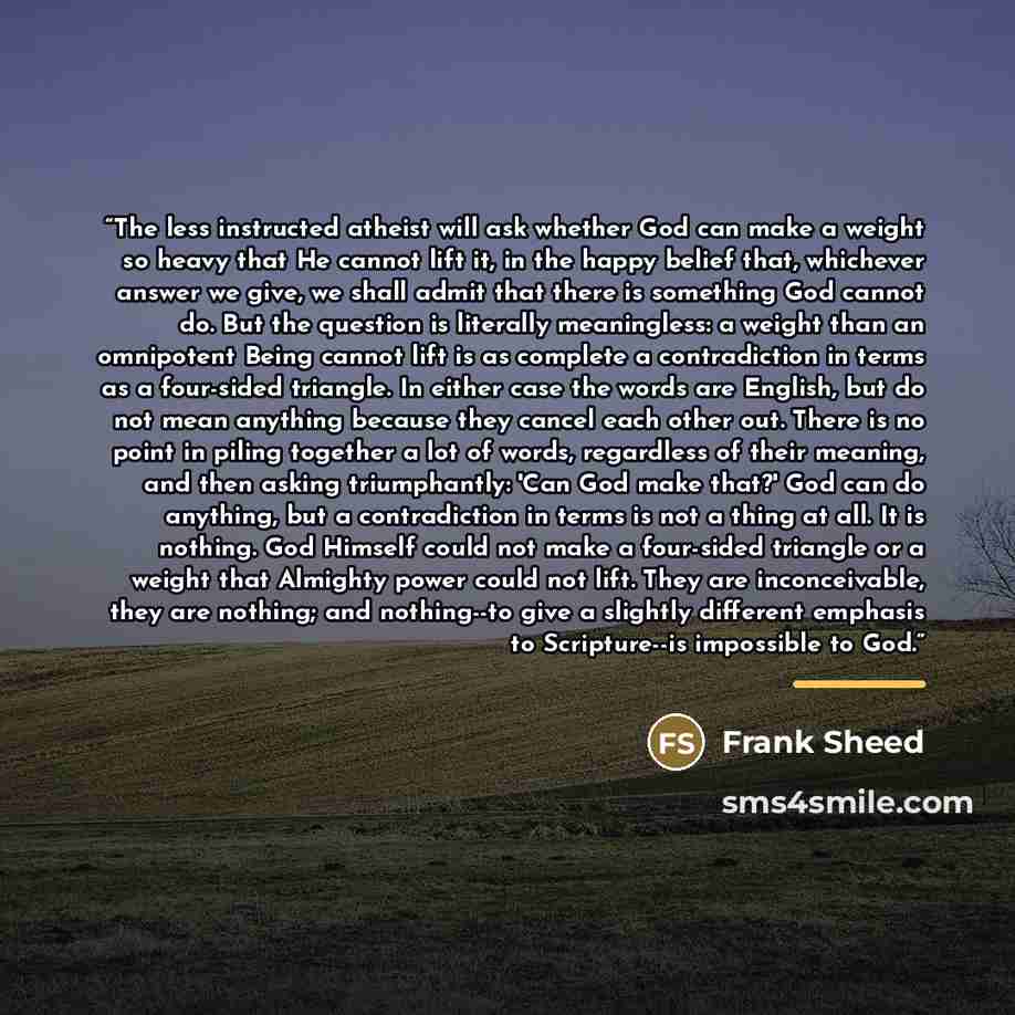 “The less instructed atheist will ask whether God can make a weight so heavy that He cannot lift it, in the happy belief that, whichever answer we give, we shall admit that there is something God cannot do. But the question is literally meaningless: a weight than an omnipotent Being cannot lift is…” quote by Frank Sheed