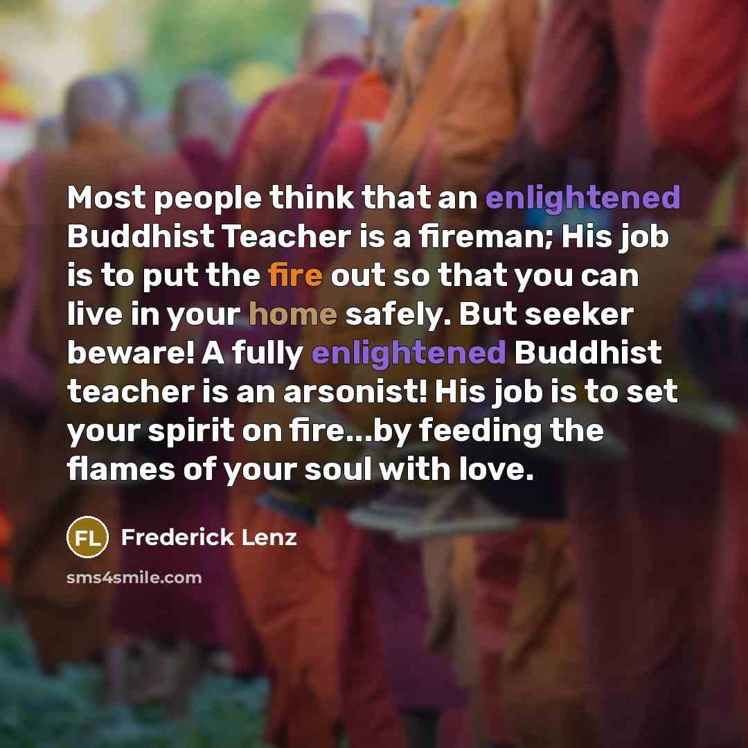 “Most people think that an enlightened Buddhist Teacher is a fireman; His job is to put the fire out so that you can live in your home safely. But seeker beware! A fully enlightened Buddhist teacher is an arsonist! His job is to set your spirit on fire...by feeding the flames of your soul with love.” quote by Frederick Lenz