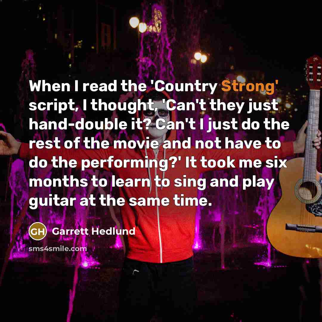 “When I read the 'Country Strong' script, I thought, 'Can't they just hand-double it? Can't I just do the rest of the movie and not have to do the performing?' It took me six months to learn to sing and play guitar at the same time.” quote by Garrett Hedlund