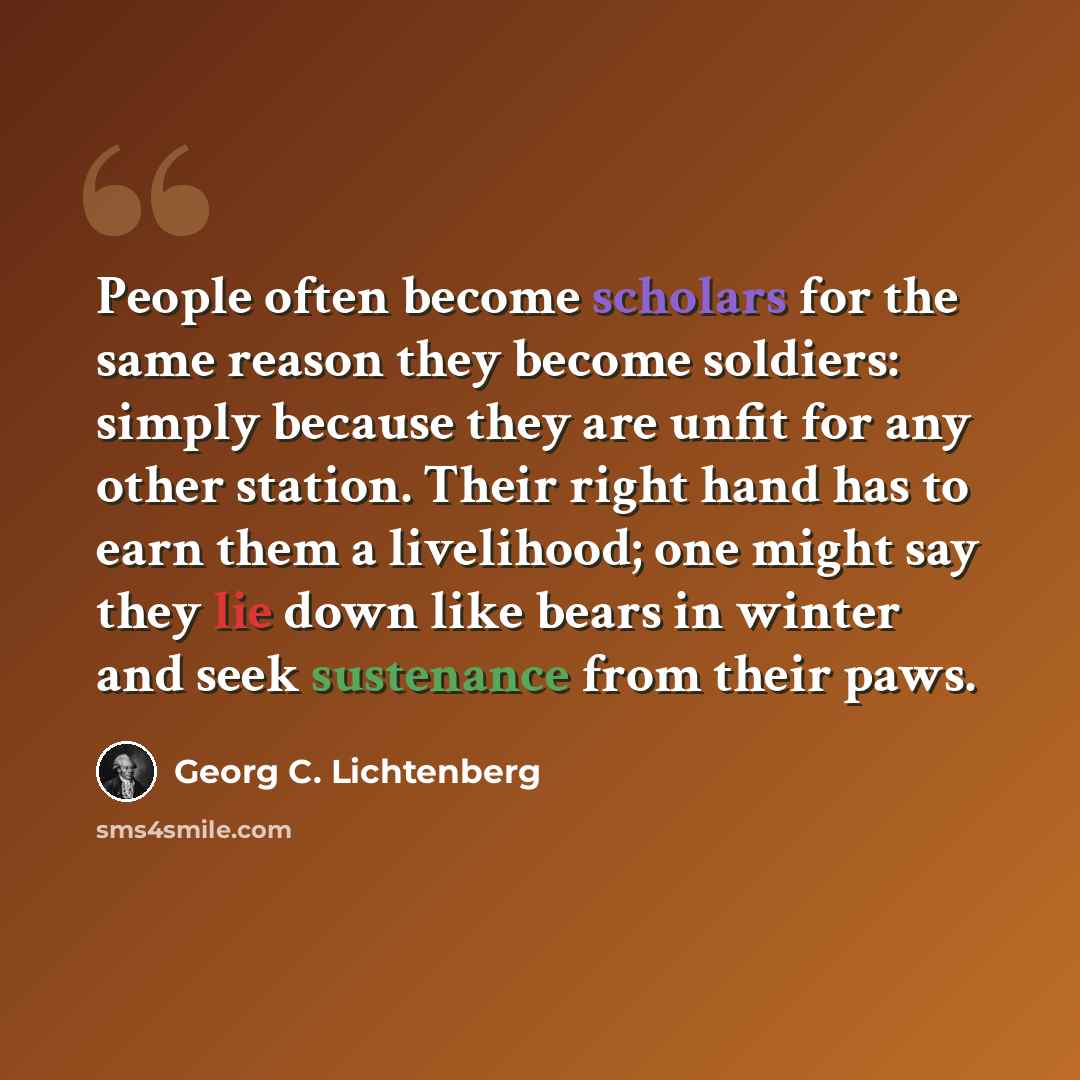 “People often become scholars for the same reason they become soldiers: simply because they are unfit for any other station. Their right hand has to earn them a livelihood; one might say they lie down like bears in winter and seek sustenance from their paws.” quote by Georg C. Lichtenberg