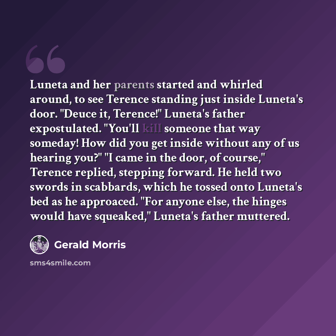 “Luneta and her parents started and whirled around, to see Terence standing just inside Luneta's door. "Deuce it, Terence!" Luneta's father expostulated. "You'll kill someone that way someday! How did you get inside without any of us hearing you?" "I came in the door, of course," Terence replied…” quote by Gerald Morris