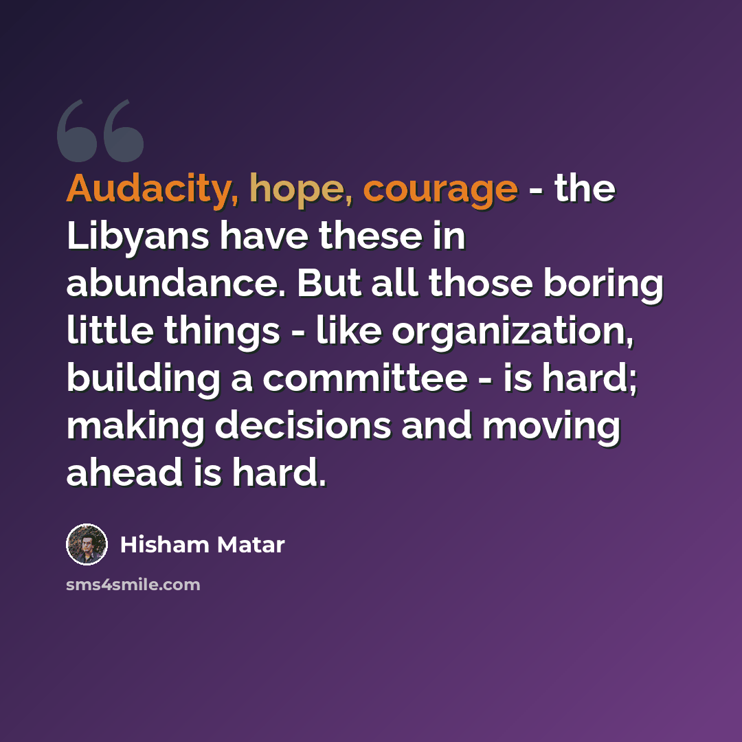 “Audacity, hope, courage - the Libyans have these in abundance. But all those boring little things - like organization, building a committee - is hard; making decisions and moving ahead is hard.” quote by Hisham Matar
