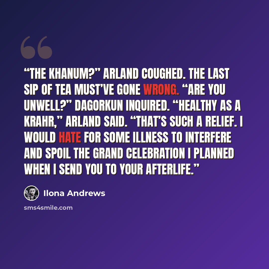 “The Khanum?” Arland coughed. The last sip of tea must’ve gone wrong. “Are you unwell?” Dagorkun inquired. “Healthy as a krahr,” Arland said. “That’s such a relief. I would hate for some illness to interfere and spoil the grand celebration I planned when I send you to your afterlife.” quote by Ilona Andrews