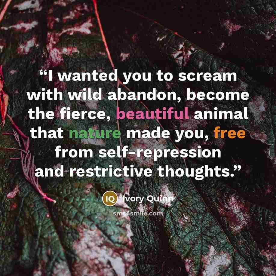 “I wanted you to scream with wild abandon, become the fierce, beautiful animal that nature made you, free from self-repression and restrictive thoughts.” quote by Ivory Quinn