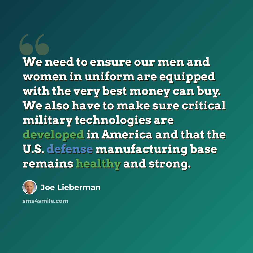“We need to ensure our men and women in uniform are equipped with the very best money can buy. We also have to make sure critical military technologies are developed in America and that the U.S. defense manufacturing base remains healthy and strong.” quote by Joe Lieberman