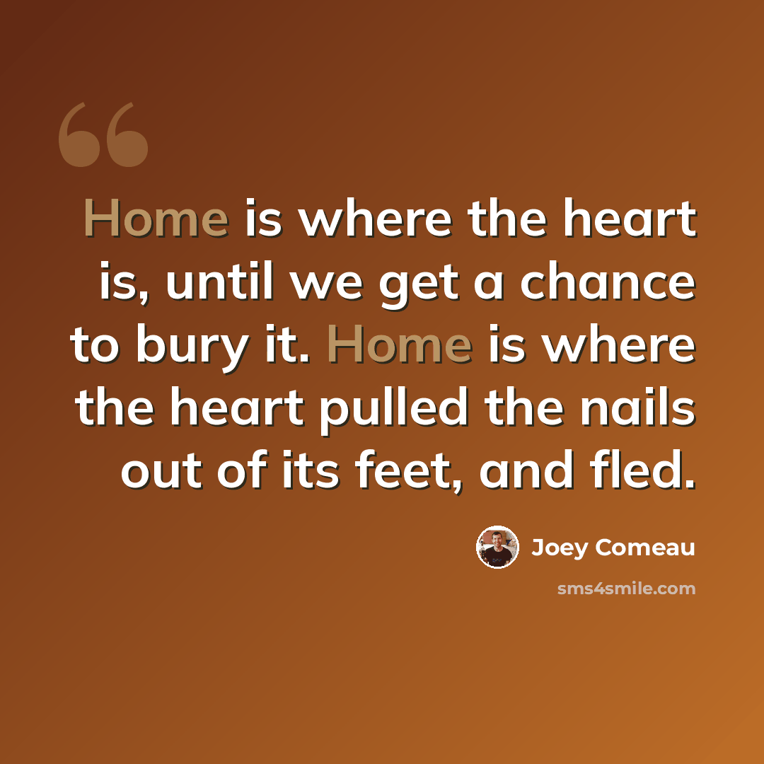 “Home is where the heart is, until we get a chance to bury it. Home is where the heart pulled the nails out of its feet, and fled.” quote by Joey Comeau
