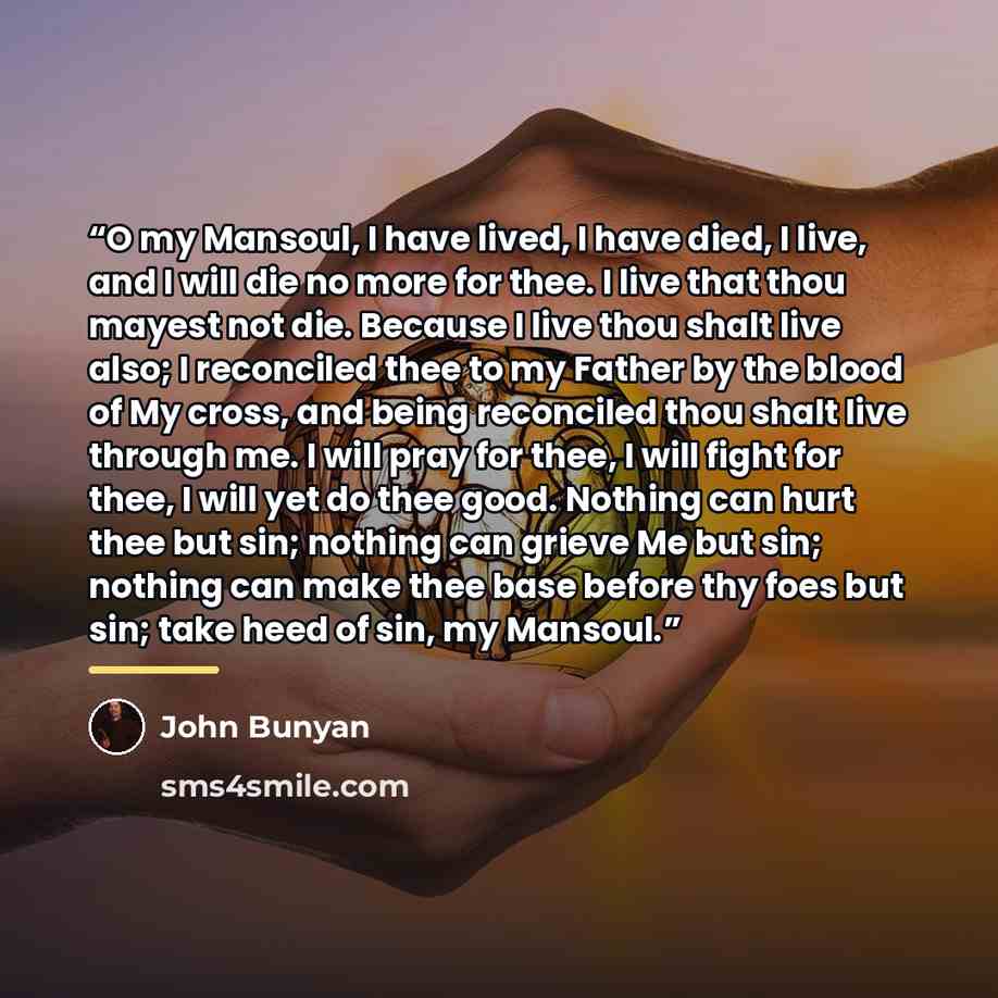 “O my Mansoul, I have lived, I have died, I live, and I will die no more for thee. I live that thou mayest not die. Because I live thou shalt live also; I reconciled thee to my Father by the blood of My cross, and being reconciled thou shalt live through me. I will pray for thee, I will fight for…” quote by John Bunyan