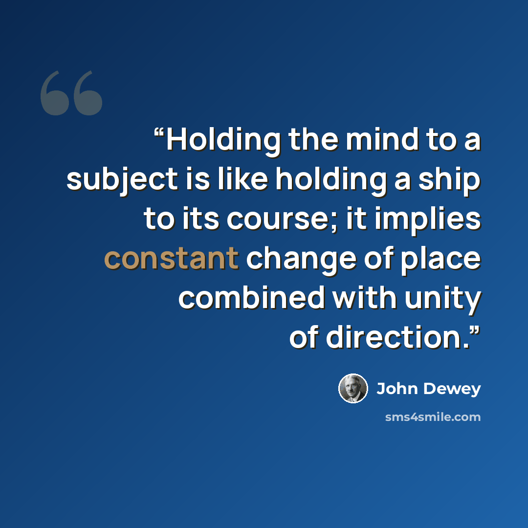 “Holding the mind to a subject is like holding a ship to its course; it implies constant change of place combined with unity of direction.” quote by John Dewey