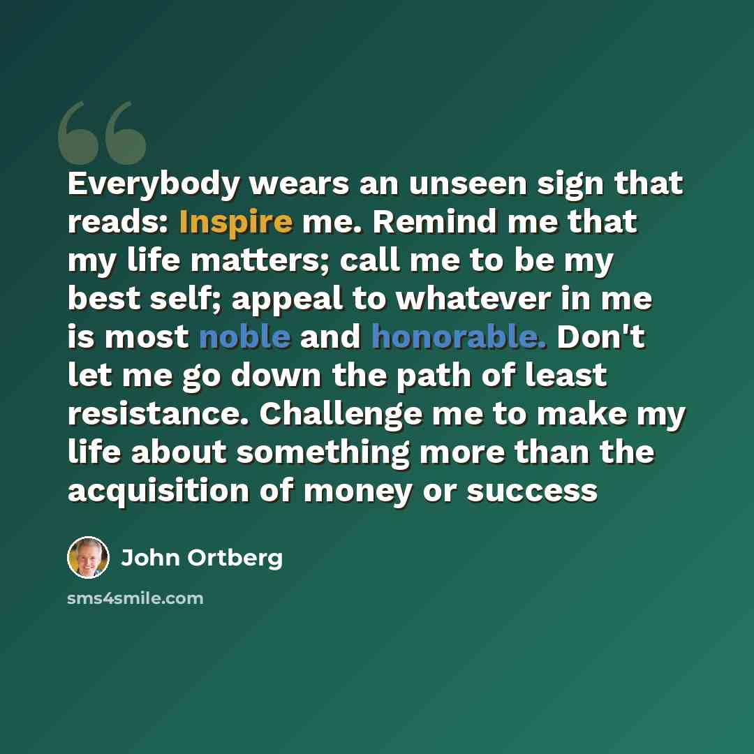 “Everybody wears an unseen sign that reads: Inspire me. Remind me that my life matters; call me to be my best self; appeal to whatever in me is most noble and honorable. Don't let me go down the path of least resistance. Challenge me to make my life about something more than the acquisition of…” quote by John Ortberg