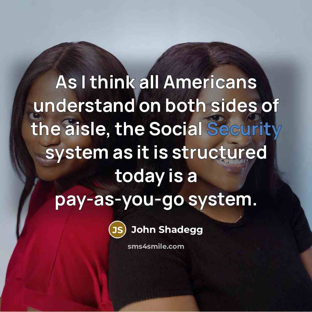 “As I think all Americans understand on both sides of the aisle, the Social Security system as it is structured today is a pay-as-you-go system.” quote by John Shadegg